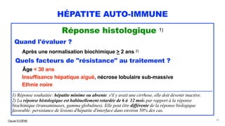 Claude EUGÈNE
HÉPATITE AUTO-IMMUNE
Réponse histologique 1)
Quand l'évaluer ?
Après une normalisation biochimique > 2 ans 2)
Quels facteurs de "résistance" au traitement ?
Âge < 30 ans
Insuffisance hépatique aiguë, nécrose lobulaire sub-massive
Ethnie noire
............................................................................................................................................................................................
1) Réponse souhaitée: hépatite minime ou absente. s'il y avait une cirrhose, elle doit devenir inactive.
2) La réponse histologique est habituellement retardée de 6 à 12 mois par rapport à la réponse
biochimique (transaminases, gamma globulines). Elle peut être différente de la réponse biologique
favorable: persistance de lésions d'hépatite d'interface dans environ 50% des cas.
83
 