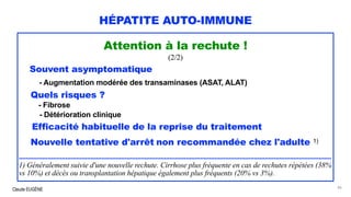 Claude EUGÈNE
HÉPATITE AUTO-IMMUNE
Attention à la rechute !
(2/2)
Souvent asymptomatique
- Augmentation modérée des transaminases (ASAT, ALAT)
Quels risques ?
- Fibrose
- Détérioration clinique
Efficacité habituelle de la reprise du traitement
Nouvelle tentative d'arrêt non recommandée chez l'adulte 1)
..............................................................................................................................................................................
1) Généralement suivie d'une nouvelle rechute. Cirrhose plus fréquente en cas de rechutes répétées (38%
vs 10%) et décès ou transplantation hépatique également plus fréquents (20% vs 3%).
86
 