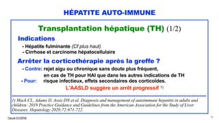 Claude EUGÈNE
HÉPATITE AUTO-IMMUNE
Transplantation hépatique (TH) (1/2)
Indications
- Hépatite fulminante (Cf plus haut)
- Cirrhose et carcinome hépatocellulaire
Arrêter la corticothérapie après la greffe ?
- Contre: rejet aigu ou chronique sans doute plus fréquent,
en cas de TH pour HAI que dans les autres indications de TH
- Pour: risque infectieux, effets secondaires des corticoïdes.
L'AASLD suggère un arrêt progressif 1)
.........................................................................................................................
1) Mack CL, Adams D, Assis DN et al. Diagnosis and management of autoimmune hepatitis in adults and
children: 2019 Practice Guidance and Guidelines from the American Association for the Study of Liver
Diseases. Hepatology 2020;72:671-722.
88
 