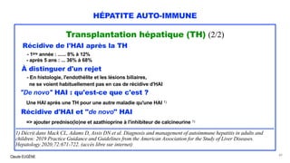 Claude EUGÈNE
HÉPATITE AUTO-IMMUNE
Transplantation hépatique (TH) (2/2)
Récidive de l'HAI après la TH
- 1ère année : ...... 8% à 12%
- après 5 ans : ... 36% à 68%
À distinguer d'un rejet
- En histologie, l'endothélite et les lésions biliaires,
ne se voient habituellement pas en cas de récidive d'HAI
"De novo" HAI : qu'est-ce que c'est ?
Une HAI après une TH pour une autre maladie qu'une HAI 1)
Récidive d'HAI et "de novo" HAI
=> ajouter predniso(lo)ne et azathioprine à l'inhibiteur de calcineurine 1)
...................................................................................................................................................................................
1) Décrit dans Mack CL, Adams D, Assis DN et al. Diagnosis and management of autoimmune hepatitis in adults and
children: 2019 Practice Guidance and Guidelines from the American Association for the Study of Liver Diseases.
Hepatology 2020;72:671-722. (accès libre sur internet)
89
 