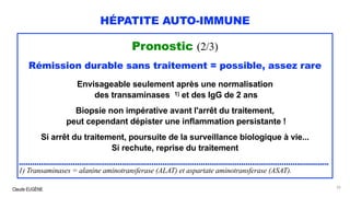 Claude EUGÈNE
HÉPATITE AUTO-IMMUNE
Pronostic (2/3)
Rémission durable sans traitement = possible, assez rare
Envisageable seulement après une normalisation
des transaminases 1) et des IgG de 2 ans
Biopsie non impérative avant l'arrêt du traitement,
peut cependant dépister une inflammation persistante !
Si arrêt du traitement, poursuite de la surveillance biologique à vie...
Si rechute, reprise du traitement
..........................................................................................................................................
1) Transaminases = alanine aminotransferase (ALAT) et aspartate aminotransferase (ASAT).
92
 