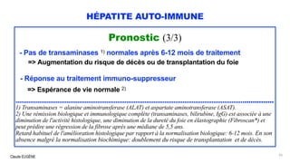 Claude EUGÈNE
HÉPATITE AUTO-IMMUNE
Pronostic (3/3)
- Pas de transaminases 1) normales après 6-12 mois de traitement
=> Augmentation du risque de décès ou de transplantation du foie
- Réponse au traitement immuno-suppresseur
=> Espérance de vie normale 2)
............................................................................................................................................
1) Transaminases = alanine aminotransferase (ALAT) et aspartate aminotransferase (ASAT).
2) Une rémission biologique et immunologique complète (transaminases, bilirubine, IgG) est associée à une
diminution de l'activité histologique, une diminution de la dureté du foie en élastographie (Fibroscan*) et
peut prédire une régression de la fibrose après une médiane de 5,5 ans.
Retard habituel de l'amélioration histologique par rapport à la normalisation biologique: 6-12 mois. En son
absence malgré la normalisation biochimique: doublement du risque de transplantation et de décès.
93
 