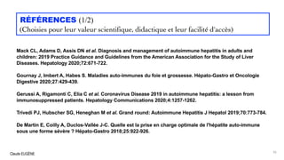 Claude EUGÈNE
RÉFÉRENCES (1/2)
(Choisies pour leur valeur scientifique, didactique et leur facilité d'accès)
Mack CL, Adams D, Assis DN et al. Diagnosis and management of autoimmune hepatitis in adults and
children: 2019 Practice Guidance and Guidelines from the American Association for the Study of Liver
Diseases. Hepatology 2020;72:671-722.
Gournay J, Imbert A, Habes S. Maladies auto-immunes du foie et grossesse. Hépato-Gastro et Oncologie
Digestive 2020;27:429-439.
Gerussi A, Rigamonti C, Elia C et al. Coronavirus Disease 2019 in autoimmune hepatitis: a lesson from
immunosuppressed patients. Hepatology Communications 2020;4:1257-1262.
Trivedi PJ, Hubscher SG, Heneghan M et al. Grand round: Autoimmune Hepatitis J Hepatol 2019;70:773-784.
De Martin E, Coilly A, Duclos-Vallée J-C. Quelle est la prise en charge optimale de l'hépatite auto-immune
sous une forme sévère ? Hépato-Gastro 2018;25:922-926.
95
 