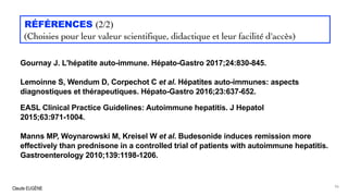 Claude EUGÈNE
RÉFÉRENCES (2/2)
(Choisies pour leur valeur scientifique, didactique et leur facilité d'accès)
Gournay J. L'hépatite auto-immune. Hépato-Gastro 2017;24:830-845.
Lemoinne S, Wendum D, Corpechot C et al. Hépatites auto-immunes: aspects
diagnostiques et thérapeutiques. Hépato-Gastro 2016;23:637-652.
EASL Clinical Practice Guidelines: Autoimmune hepatitis. J Hepatol
2015;63:971-1004.
Manns MP, Woynarowski M, Kreisel W et al. Budesonide induces remission more
effectively than prednisone in a controlled trial of patients with autoimmune hepatitis.
Gastroenterology 2010;139:1198-1206.
96
 