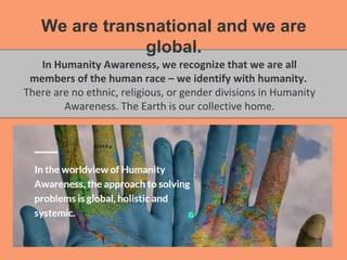 In Humanity Awareness, we recognize that we are all
members of the human race – we identify with humanity.
There are no ethnic, religious, or gender divisions in Humanity
Awareness. The Earth is our collective home.
We are transnational and we are
global.
 