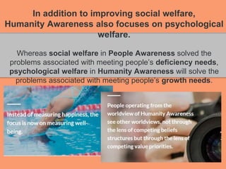 In addition to improving social welfare,
Humanity Awareness also focuses on psychological
welfare.
Whereas social welfare in People Awareness solved the
problems associated with meeting people’s deficiency needs,
psychological welfare in Humanity Awareness will solve the
problems associated with meeting people’s growth needs.
 