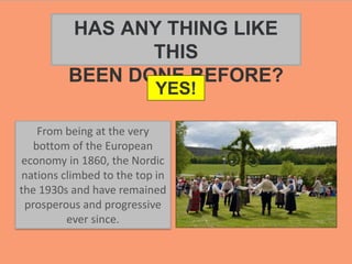 From being at the very
bottom of the European
economy in 1860, the Nordic
nations climbed to the top in
the 1930s and have remained
prosperous and progressive
ever since.
HAS ANY THING LIKE
THIS
BEEN DONE BEFORE?
YES!
 