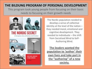 The Nordic population needed to
develop a sense of collective
identity at the level of the nation –
they needed moral, emotional and
cognitive development. They
needed to individuate – the shift
from Socialized Mind to Self-
Authoring Mind.
The leaders wanted the
population to ‘author’ their
own lives and take part in
the “authoring” of a new
society.
THE BILDUNG PROGRAM OF PERSONAL DEVELOPMENT
This program took young people from focusing on their basic
needs to focusing on their growth needs
 