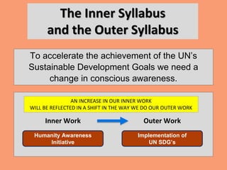 The Inner Syllabus
and the Outer Syllabus
To accelerate the achievement of the UN’s
Sustainable Development Goals we need a
change in conscious awareness.
Implementation of
UN SDG’s
Humanity Awareness
Initiative
Inner Work Outer Work
AN INCREASE IN OUR INNER WORK
WILL BE REFLECTED IN A SHIFT IN THE WAY WE DO OUR OUTER WORK
 