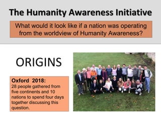The Humanity Awareness Initiative
Oxford 2018:
28 people gathered from
five continents and 10
nations to spend four days
together discussing this
question.
What would it look like if a nation was operating
from the worldview of Humanity Awareness?
ORIGINS
 