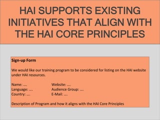 HAI SUPPORTS EXISTING
INITIATIVES THAT ALIGN WITH
THE HAI CORE PRINCIPLES
Sign-up Form
We would like our training program to be considered for listing on the HAI website
under HAI resources.
Name: …. Website: ….
Language: …. Audience Group: ….
Country: …. E-Mail: ….
Description of Program and how it aligns with the HAI Core Principles
 