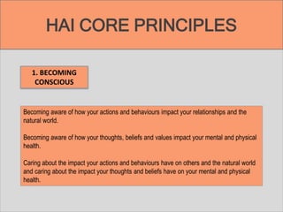 HAI CORE PRINCIPLES
1. BECOMING
CONSCIOUS
Becoming aware of how your actions and behaviours impact your relationships and the
natural world.
Becoming aware of how your thoughts, beliefs and values impact your mental and physical
health.
Caring about the impact your actions and behaviours have on others and the natural world
and caring about the impact your thoughts and beliefs have on your mental and physical
health.
 
