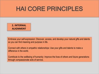 HAI CORE PRINCIPLES
2. INTERNAL
ALIGNMENT
Embrace your self-expression: Discover, access, and develop your natural gifts and talents
so you can find meaning and purpose in life.
Connect with others in empathic relationships: Use your gifts and talents to make a
difference in the world.
Contribute to the wellbeing of humanity: Improve the lives of others and future generations
through compassionate acts of service.
 