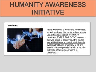 HUMANITY AWARENESS
INITIATIVE
FINANCE
In the worldview of Humanity Awareness,
we will apply our higher consciousness to
use of financial capital. Capital will
become a FORCE FOR GOOD to support
the well-being of society and the planet.
We will build new economic and financial
systems that bring prosperity to all and
ensure that everyone is cared for and the
birthright of future generations is
preserved.
 