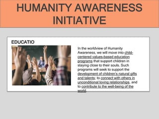 EDUCATIO
N In the worldview of Humanity
Awareness, we will move into child-
centered values-based education
programs that support children in
staying close to their souls. Such
programs will seek to support the
development of children’s natural gifts
and talents; to connect with others in
unconditional loving relationships, and
to contribute to the well-being of the
world.
HUMANITY AWARENESS
INITIATIVE
 
