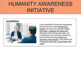 HUMANITY AWARENESS
INITIATIVE
LEADERSHI
P In the worldview of Humanity Awareness,
we will see have more full-spectrum
leaders who have the courage to face
their fears, challenge the status quo,
persevere when things get tough, risk
everything for the cause they believe in,
and do all these things without any
regard for personal gain. They want to be
the best for the world, not the best in the
world.
HUMANITY AWARENESS
INITIATIVE
 