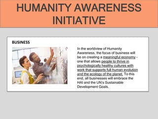 BUSINESS
In the worldview of Humanity
Awareness, the focus of business will
be on creating a meaningful economy –
one that allows people to thrive in
psychologically healthy cultures with
work that supports full human evolution
and the ecology of the planet. To this
end, all businesses will embrace the
HAI and the UN’s Sustainable
Development Goals.
HUMANITY AWARENESS
INITIATIVE
 