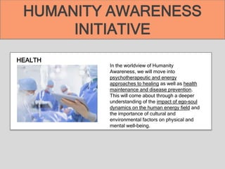 HEALTH
In the worldview of Humanity
Awareness, we will move into
psychotherapeutic and energy
approaches to healing as well as health
maintenance and disease prevention.
This will come about through a deeper
understanding of the impact of ego–soul
dynamics on the human energy field and
the importance of cultural and
environmental factors on physical and
mental well-being.
HUMANITY AWARENESS
INITIATIVE
 