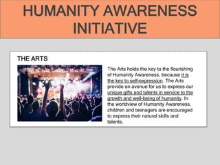 THE ARTS
The Arts holds the key to the flourishing
of Humanity Awareness, because it is
the key to self-expression. The Arts
provide an avenue for us to express our
unique gifts and talents in service to the
growth and well-being of humanity. In
the worldview of Humanity Awareness,
children and teenagers are encouraged
to express their natural skills and
talents.
HUMANITY AWARENESS
INITIATIVE
 