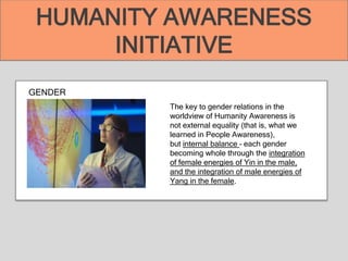 GENDER
The key to gender relations in the
worldview of Humanity Awareness is
not external equality (that is, what we
learned in People Awareness),
but internal balance – each gender
becoming whole through the integration
of female energies of Yin in the male,
and the integration of male energies of
Yang in the female.
HUMANITY AWARENESS
INITIATIVE
 