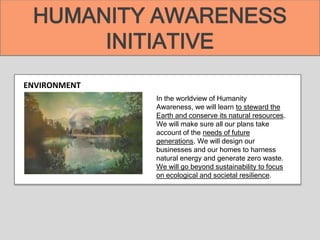 ENVIRONMENT
In the worldview of Humanity
Awareness, we will learn to steward the
Earth and conserve its natural resources.
We will make sure all our plans take
account of the needs of future
generations. We will design our
businesses and our homes to harness
natural energy and generate zero waste.
We will go beyond sustainability to focus
on ecological and societal resilience.
HUMANITY AWARENESS
INITIATIVE
 