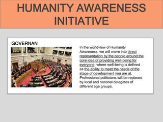 GOVERNAN
CE In the worldview of Humanity
Awareness, we will move into direct
representation by the people around the
core idea of providing well-being for
everyone, where well-being is defined
as the ability to meet the needs of the
stage of development you are at.
Professional politicians will be replaced
by local and national delegates of
different age groups.
HUMANITY AWARENESS
INITIATIVE
 