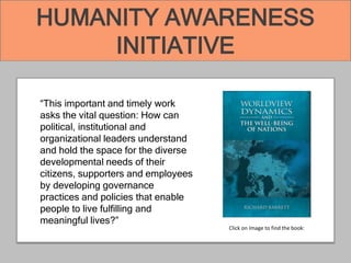 HUMANITY AWARENESS
INITIATIVE
“This important and timely work
asks the vital question: How can
political, institutional and
organizational leaders understand
and hold the space for the diverse
developmental needs of their
citizens, supporters and employees
by developing governance
practices and policies that enable
people to live fulfilling and
meaningful lives?”
Click on Image to find the book:
 