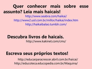 Quer conhecer mais sobre esse
assunto? Leia mais haicais!
http://www.seabra.com/haikai/
http://www2.uol.com.br/millor/haikai/index.htm
http://haikaibalao.tumblr.com/
Descubra livros de haicais.
http://www.kakinet.com/cms/
Escreva seus próprios textos!
http://educarparacrescer.abril.com.br/haicai/
http://educoteca.educopedia.com.br/Maquina/
 