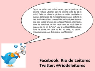 Depois de saber mais sobre haicais, que tal participar do
próximo Twittaço Literário? Será na próxima sexta, dia 26 de
junho! Todos os alunos e professores estão convidados a
publicar, ao longo do dia, mensagens relacionadas ao tema do
mês. Adivinha qual será o desse? Haicais! Você pode espalhar
pela rede haicais famosos, de poetas conhecidos, informações
sobre os haicaístas, ou um haicai feito por você! Não se
esqueça de, no fim do “tuíte”, usar a hashtag #‎RiodeLeitores.
Tuíte na escola, em casa, no PC, no tablet, no celular...
Embarque nessa onda de leitura na rede! Participe!
Facebook: Rio de Leitores
Twitter: @riodeleitores
 