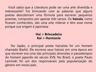 Você sabia que a Literatura pode ser uma arte divertida e
interessante? Foi brincando com as palavras que alguns
poetas descobriram uma fórmula para escrever pequenos
poemas, compostos por apenas três versos. Os haicais, como
ficaram conhecidos, são uma arte milenar e têm esse nome
porque sua origem é japonesa:
Hai = Brincadeira
Kai = Harmonia
No Japão, o principal poeta haicaísta foi um homem
chamado Bashô. Ele escrevia seus haicais em uma época em
que escrever era uma das principais diversões e passatempos
do homem japonês do século XVII. No Brasil, o poeta Paulo
Leminski foi um dos responsáveis pela popularização do
gênero em nosso país.
 