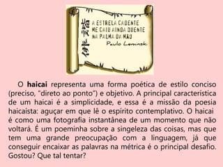 O haicai representa uma forma poética de estilo conciso
(preciso, “direto ao ponto”) e objetivo. A principal característica
de um haicai é a simplicidade, e essa é a missão da poesia
haicaísta: aguçar em que lê o espírito contemplativo. O haicai
é como uma fotografia instantânea de um momento que não
voltará. É um poeminha sobre a singeleza das coisas, mas que
tem uma grande preocupação com a linguagem, já que
conseguir encaixar as palavras na métrica é o principal desafio.
Gostou? Que tal tentar?
 