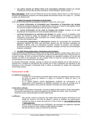 •   Les actions menées par Afrique Verte et les associations nationales détaillent les activités
        conduites par chacune des structures (formations, commercialisation, appuis-conseils…).

PSA n°100 spécial : Après 8 ans de collecte de prix sur les marchés, Afrique Verte a en outre produit un
document de capitalisation proposant une analyse globale des tendances de prix (mil, sorgho, riz…) au Mali,
au Niger et au Burkina Faso.

   3. L’édition de manuels d’information et de formation :
Parmi ces documents destinés aux opérateurs céréaliers, on peut citer, entre autres :
    o   Le manuel d’information et d’orientation pour l’Importation et l’Exportation des céréales
        présente les procédures législatives et réglementaires à suivre pour mener en toute légalité l’activité
        du commerce céréalier (import/export) dans les pays de l’UEMOA.
    o   Le manuel d’information sur les coûts du transport des céréales renseigne sur les tarifs
        proposés par les transporteurs entre les principales destinations du pays.
    o   Les fiches techniques sur le commerce des céréales (mil, sorgho, maïs et riz) rappellent, entre
        autres, les normes de qualité, les stratégies de commercialisation et présentent un répertoire
        d’opérateurs économiques. Elles fournissent des conseils pratiques pour le développement du
        commerce des céréales locales.
    o   Les documents pédagogiques ou aide-mémoire destinés aux responsables des organisations
        paysannes rappellent les points clés techniques abordés lors des formations proposées par
        AMASSA et Afrique Verte. Les thématiques suivantes, traduites en bambara, sont abordées :
        procédures d’accès aux crédits, structuration coopérative, stockage, technique de commercialisation
        et gestion comptabilité.

     4. Les CIAF (Centre d’Information, d’Animation et de Formation) :
Toutes les antennes de AMASSA et d’Afrique Verte au Mali (Kayes, Bamako, Koutiala, Ségou, Mopti, Gao et
Tombouctou) sont dotées d’un bureau comprenant une salle de formation équipée. Ainsi, chaque bureau sur
le terrain constitue un CIAF qui permet d’informer rapidement les opérateurs céréaliers sur les prix des
céréales, les offres et les demandes, les avis d’appels d’offre et toutes les données pertinentes sur la
commercialisation et la transformation des céréales.
Ce dispositif d’information complète, prolonge et valorise les activités réalisées par les SIM nationaux et
participe ainsi à améliorer la transparence des marchés par la mise à disposition des opérateurs et des
producteurs d’une information commerciale facile à utiliser et permettant de réaliser des transactions
commerciales avisées.


Fonctionnement du SIM,

La collecte est assurée par :
            - un réseau de 10 animateurs permanents basés auprès des organisations paysannes dans
                les zones de Kayes (2), Bamako (1), Ségou (1), Koutiala (1), Mopti (3), Gao (1) et
                Tombouctou (1).
            - Et un réseau d'agents marché (généralement constitués de commerçants et de
                responsables d’OP) partenaires de AMASSA bénéficiant de carte de recharge pour le
                téléphone portable et d'une prime de motivation mensuelle (une dizaine également)

L’Information collectée :
    Elle est relative a l'information commerciale : prix (gros et détail) et offres (achat ou vente), disponibilités,
    mouvements, perspectives etc. portant principales sur les céréales (mil, sorgho, maïs, et riz) et plus
    récemment sur les oignons/échalote et la filière bétail/viande.

La diffusion :
            - Elle est faite a travers la production d'un bulletin PSA (Point Situation Alimentaire) qui est
               ventilé par courriel à une liste de diffusion, imprimer et distribuer sur support papier,
               consulter sur place au niveau des antennes, et mise en ligne sur www.afriqueverte.org
               et www.esoko.com
            - Dans le cadre du partenariat avec ATP/ESOKO des infirmations son également collectées
               et mises en ligne sur esoko ventilée par SMS téléphone portable
            - Elle est enfin faite au niveau de radios FM de proximité.




                               Communication AMASSA- AFRIQUE VERTE MALI                                             3
 