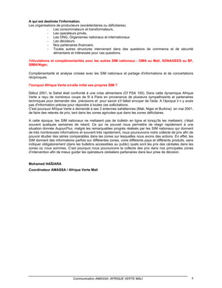 A qui est destinée l'information,
Les organisations de producteurs (excédentaires ou déficitaires)
            - Les consommateurs et transformateurs,
            - Les operateurs privés,
            - Les ONG, Organismes nationaux et internationaux
            - Les décideurs
            - Nos partenaires financiers.
            - Toutes autres structures intervenant dans des questions de commerce et de sécurité
                alimentaire et intéressée pour ces questions.

Articulations et complémentarités avec les autres SIM nationaux - OMA au Mali, SONAGEES au BF,
SIMA/Niger,

Complémentarité et analyse croisée avec les SIM nationaux et partage d'informations et de concertations
réciproques.

Pourquoi Afrique Verte a-t-elle initié ses propres SIM ?

Début 2001, le Sahel était confronté à une crise alimentaire (Cf PSA 100). Dans cette dynamique Afrique
Verte a reçu de nombreux coups de fil à Paris en provenance de plusieurs sympathisants et partenaires
techniques pour demander des précisions et pour savoir s'il fallait envoyer de l'aide. A l’époque il n y avais
pas d'information précise pour répondre à toutes ces sollicitations.
C'est pourquoi Afrique Verte a demandé à ses 3 antennes sahéliennes (Mali, Niger et Burkina) en mai 2001,
de faire des relevés de prix, tant dans les zones agricoles que dans les zones déficitaires.

A cette époque, les SIM nationaux ne mettaient pas de bulletin en ligne et lorsqu'ils les mettaient, c'était
souvent quelques semaines de retard. Ce qui ne pouvait nous permettre de réagir rapidement à une
situation donnée Aujourd'hui, malgré les remarquables progrès réalisés par les SIM nationaux qui donnent
de très nombreuses informations et souvent très rapidement, nous poursuivons notre collecte de prix afin de
pouvoir étudier des séries comparables dans les zones sur lesquelles nous avons des actions. En effet, les
SIM donnent des informations parfois sur différentes zones, voire différents pays et différents produits, sans
indiquer obligatoirement (dans les bulletins accessibles au public) quels sont les prix des céréales dans les
zones où nous sommes. C’est pourquoi nous poursuivons la collecte des prix dans nos principales zones
d’intervention afin de mieux guider les opérateurs céréaliers partenaires dans leur prise de décision.


Mohamed HAÏDARA
Coordinateur AMASSA / Afrique Verte Mali




                             Communication AMASSA- AFRIQUE VERTE MALI                                       4
 