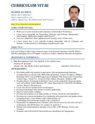 CURRICULUM VITAE
HAIDER ALI KHAN
Mobile: 00971-566910017
Email: zamaswat@live.com
Address: Khalifa City, Abu Dhabi United Arab Emirates.
https://www.linkedin.com/in/islamabad
CORE COMPETENCIES::
 With over 12 years of professional experience in Information Technology. 
 I have been responsible for Networking, Hardware and Software Management
and Computer Applications Support apart from I.T 
 I am very enthusiastic about applying myself strongly in any of these areas. 
 I have always had a very amicable working relationship with all colleagues and
Partners. I look forward to a challenging assignment and career. 
OBJECTIVE::
I am now looking to build on my extensive range of professional experience & skills within a
Suitably challenging role in IT Support. I am keen to achieve further professional development.
PROFESSIONAL EXPERIENCE::
1. Ekin International / Safe City Limited. (www.safecity.com)
Position: IT Specialist
Masdar City, Abu Dhabi, United Arab Emirates September 2016, Present
Job Responsibilities:
 Developing skills and expertise in appropriate software/programming languages
including html, JavaScript, CSS, PHP & Mysql Database, Joomla, Wordpress, HTML5,
Bootstrap, CSS3, Laravel PHP Framework, CodeIgniter Web Framework / Visual Basic,
Visual Foxpro, Visual C++, Visual C#, SQL, SQLite, Notepad+, NetBeans IDE.
 Keeping abreast of emerging technologies in new media, particularly design programs
such as FreeHand, Adobe Illustrator CC, Adobe Photoshop CC, Flash MX, SwishMax,
Acrobat, Director, Dreamweaver.
 Create sites that are optimized for search engines.
 Develop relationships with websites to obtain quality links.
 Improve search-engine rankings.
 Develop and maintain social media profiles on Twitter, Facebook, and LinkedIn etc.
 Develops site content and graphics by coordinating with copywriters and graphic artists;
designing images, icons, banners, audio enhancements, etc.
 Contributing ideas and design artwork to the overall brief.
 Responsible for administration of Windows 2012 Servers network with multi end user’s
workstations with OS Windows 10, windows 8, windows 7.
 Identify fault and troubleshoot hardware devices PCs, UPS, Modems, Printers and
Scanners.
 Exposure with LAN & WAN Network Devices Installation & Configuration.
 