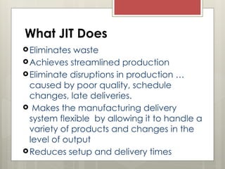 What JIT Does
Eliminates waste
Achieves streamlined production
Eliminate disruptions in production …
caused by poor quality, schedule
changes, late deliveries.
 Makes the manufacturing delivery
system flexible by allowing it to handle a
variety of products and changes in the
level of output
Reduces setup and delivery times
 
