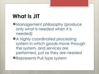 What Is JIT
Management philosophy (produce
only what is needed when it is
needed)
A highly coordinated processing
system in which goods move through
the system, and services are
performed, just as they are needed
Represents Pull type system
 