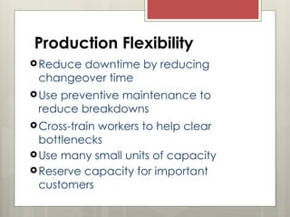 Production Flexibility
Reduce downtime by reducing
changeover time
Use preventive maintenance to
reduce breakdowns
Cross-train workers to help clear
bottlenecks
Use many small units of capacity
Reserve capacity for important
customers
 