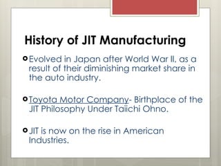 History of JIT Manufacturing
Evolved in Japan after World War II, as a
result of their diminishing market share in
the auto industry.
Toyota Motor Company- Birthplace of the
JIT Philosophy Under Taiichi Ohno.
JIT is now on the rise in American
Industries.
 