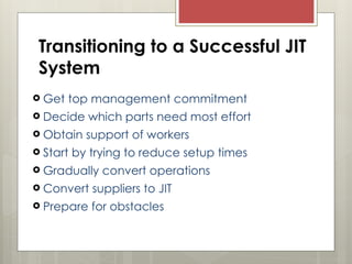 Transitioning to a Successful JIT
System
 Get top management commitment
 Decide which parts need most effort
 Obtain support of workers
 Start by trying to reduce setup times
 Gradually convert operations
 Convert suppliers to JIT
 Prepare for obstacles
 