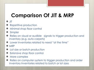Comparison Of JIT & MRP
 JIT
 Repetitive production
 Minimal shop floor control
 Simpler
 Relies on visual or audible signals to trigger production and
inventory (e.g. auto carpets)
 Lower inventories related to need “at the time”
 MRP
 Lot size or batch production
 Extensive shop floor control
 More complex
 Relies on computer system to trigger production and order
inventory Inventories related to batch or lot sizes
 