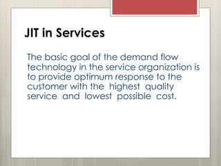 JIT in Services
The basic goal of the demand flow
technology in the service organization is
to provide optimum response to the
customer with the highest quality
service and lowest possible cost.
 