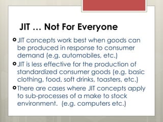 JIT … Not For Everyone
JIT concepts work best when goods can
be produced in response to consumer
demand (e.g. automobiles, etc.)
JIT is less effective for the production of
standardized consumer goods (e.g. basic
clothing, food, soft drinks, toasters, etc.)
There are cases where JIT concepts apply
to sub-processes of a make to stock
environment. (e.g. computers etc.)
 