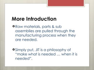 More Introduction
Raw materials, parts & sub
assemblies are pulled through the
manufacturing process when they
are needed.
Simply put, JIT is a philosophy of
“make what is needed … when it is
needed”.
 