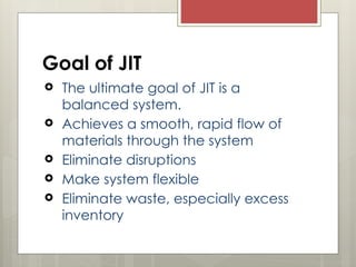 Goal of JIT
 The ultimate goal of JIT is a
balanced system.
 Achieves a smooth, rapid flow of
materials through the system
 Eliminate disruptions
 Make system flexible
 Eliminate waste, especially excess
inventory
 