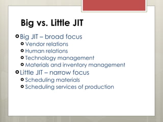 Big JIT – broad focus
 Vendor relations
 Human relations
 Technology management
 Materials and inventory management
Little JIT – narrow focus
 Scheduling materials
 Scheduling services of production
Big vs. Little JIT
 