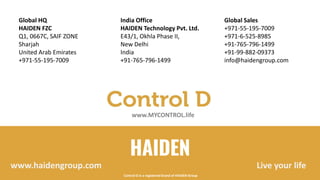 HAIDEN
India Office
HAIDEN Technology Pvt. Ltd.
E43/1, Okhla Phase II,
New Delhi
India
+91-765-796-1499
Global Sales
+971-55-195-7009
+971-6-525-8985
+91-765-796-1499
+91-99-882-09373
info@haidengroup.com
Global HQ
HAIDEN FZC
Q1, 0667C, SAIF ZONE
Sharjah
United Arab Emirates
+971-55-195-7009
Live your lifewww.haidengroup.com
www.MYCONTROL.life
Control D is a registered brand of HAIDEN Group
 