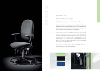 Bestseller
                  BIOSWING 350:

                  Aktivierendes Sitzen pur

56                Je höher die Ansprüche, umso entscheidender die Kompetenz.                         57


                  Es gibt Menschen, die eine rückenstärkende Basis für ihr Business benötigen. Der
                  BIOSWING 350 ist hier eine erstklassige Wahl, denn er verfügt neben dem einzig-
                  artigen Sitzwerk für mehr Schwung und ein überaus angenehmeres Sitzgefühl auch
                  über individuelle Anpassungsmöglichkeiten an seinen Besitzer.


                  In der Bestseller-Ausführung des BIOSWING 350 erhalten Sie eine komfortable
                  Ergonomie-Komplettausstattung zum besonderen Vorzugspreis. Zur serienmäßig
                  integrierten VarioBackMatic mit Rückendruckregelung gehören hier Sitzneigungs-
                  und Sitztiefenverstellung, Lumbalausformung im Rückenpolster sowie höhenver-
                  stellbare Armlehnen zum Ausstattungsumfang. (Erhältliche Polsterfarben für den
                  Bestseller sind schwarz und blau wie unten abgebildet. Sitzhöhenverstellung stu-
                  fenlos von 40 - 53 cm / GF 2, Rollen weich)


                  Auf der nächsten Seite ﬁnden Sie für das Sitzsystem BIOSWING 350 alternative
                  Variationsmöglichkeiten in der Ausstattungsauswahl.




                   Bestseller-Polsterfarben
                   (Perfentex®)




                    A1, Schwarz, FL 019




                    A1, Saphirblau, FL 757
 