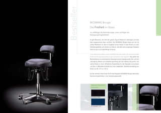 Bestseller
                  BIOSWING Boogie:

                  Die Freiheit im Sitzen

                  Je vielfältiger die Anforderungen, umso wichtiger die
60                Bewegungsmöglichkeiten.                                                              61


                  Es gibt Menschen, die nicht den ganzen Tag am Bildschirm verbringen und trotz-
                  dem ausgezeichnet sitzen möchten. Der BIOSWING Boogie bietet sich hier als
                  echtes Multitalent an, denn er begleitet seinen Nutzer in jede Position, je nach
                  Sitzhöhengasfeder auch fast bis zum Stehen. Und dank des einzigartigen Sitzwerks
                  liefert er auch noch jede Menge Schwung.


                  In der Bestseller-Ausführung des BIOSWING Boogie erhalten Sie eine komfortable
                  Ergonomie-Komplettausstattung zum besonderen Vorzugspreis. Hier gehört die
                  Beckenbalance zur automatischen körpersynchronen Anpassung der Sitz- und Leh-
                  nenneigung ebenso zum Ausstattungsumfang wie das Fußkreuz Alu-poliert und
                  weiche Rollen in chrom. (Erhältliche Polsterfarben für den Bestseller sind schwarz
                  und blau in Mikrofaser-Qualität wie unten abgebildet. Sitzhöhenverstellung stu-
                  fenlos von 44 - 57 cm / GF 2)


                  Auf der nächsten Seite ﬁnden Sie für das Sitzsystem BIOSWING Boogie alternative
                  Variationsmöglichkeiten in der Ausstattungsauswahl.




                   Bestseller-Polsterfarben
                   (Mikrofaser)




                   D1, Schwarz, 0050




                   D1, Royalblau, 1167
 