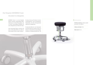 Das Sitzsystem BIOSWING Foxter

             Allroundtalent für viel Beweglichkeit.



70           BIOSWING Foxter ist mit dem Bestseller-         Der Ergo-Formsitz aus PU-Schaum hat einen        Serienausstattung                          71
             Modell in schwarzen, strapazierfähigen Mikro-   druckentlastenden, sowie druckresistenten
             faserbezug ein schickes Allroundtalent, das     Polsteraufbau, der jedem Haltungswechsel         Sitzhöhenverstellung stufenlos einstell-
             mit seinem serienmäßigen BIOSWING Sitz-         stabilisierend entgegenwirkt.                    bar von 44 - 57 cm (GF 2)
             werk außergewöhnlichen Sitzkomfort bietet.
                                                             Für besondere Wünsche in der Farbauswahl         Fußkreuz Alu-silber, 49 cm
             Durch das geringe Gewicht, das kleine Fuß-      der Polster stehen Ihnen attraktive Farben und
             kreuz und die großen Rollen ist er zudem äu-    Designs in unterschiedlichen strapazierfähigen   Rollen weich, 6,5 cm
             ßerst wendig und ﬂink an jedem Einsatzort.      Qualitäten zur Verfügung (Auswahl ab S. 74).
 