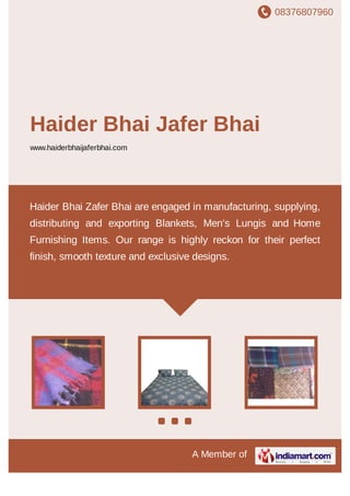 08376807960
A Member of
Haider Bhai Jafer Bhai
www.haiderbhaijaferbhai.com
Haider Bhai Zafer Bhai are engaged in manufacturing, supplying,
distributing and exporting Blankets, Men's Lungis and Home
Furnishing Items. Our range is highly reckon for their perfect
finish, smooth texture and exclusive designs.
 